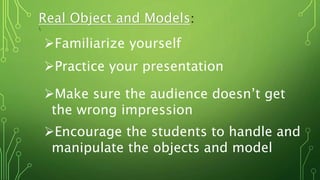 Real Object and Models:

Familiarize yourself
Practice your presentation
Make sure the audience doesn’t get
the wrong impression
Encourage the students to handle and
manipulate the objects and model
 