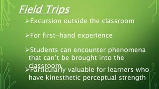 Field Trips
Excursion outside the classroom
For first-hand experience
Students can encounter phenomena
that can’t be brought into the
classroom
Particularly valuable for learners who
have kinesthetic perceptual strength
 