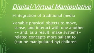 Digital/Virtual Manipulative
Integration of traditional media
enable physical objects to move,
sense, and interact with one another
-- and, as a result, make systems-
related concepts more salient to
(can be manipulated by) children
 