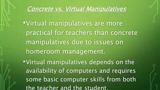 Concrete vs. Virtual Manipulatives
•Virtual manipulatives are more
practical for teachers than concrete
manipulatives due to issues on
homeroom management.
•Virtual manipulatives depends on the
availability of computers and requires
some basic computer skills from both
 