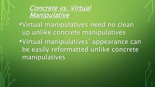 Concrete vs. Virtual
Manipulative
•Virtual manipulatives need no clean
up unlike concrete manipulatives
•Virtual manipulatives’ appearance can
be easily reformatted unlike concrete
manipulatives
 