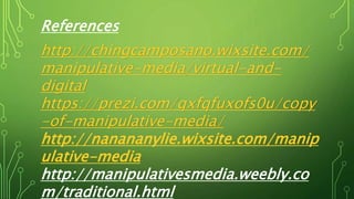 References
http://chingcamposano.wixsite.com/
manipulative-media/virtual-and-
digital
https://prezi.com/qxfqfuxofs0u/copy
-of-manipulative-media/
http://nanananylie.wixsite.com/manip
ulative-media
http://manipulativesmedia.weebly.co
m/traditional.html
 