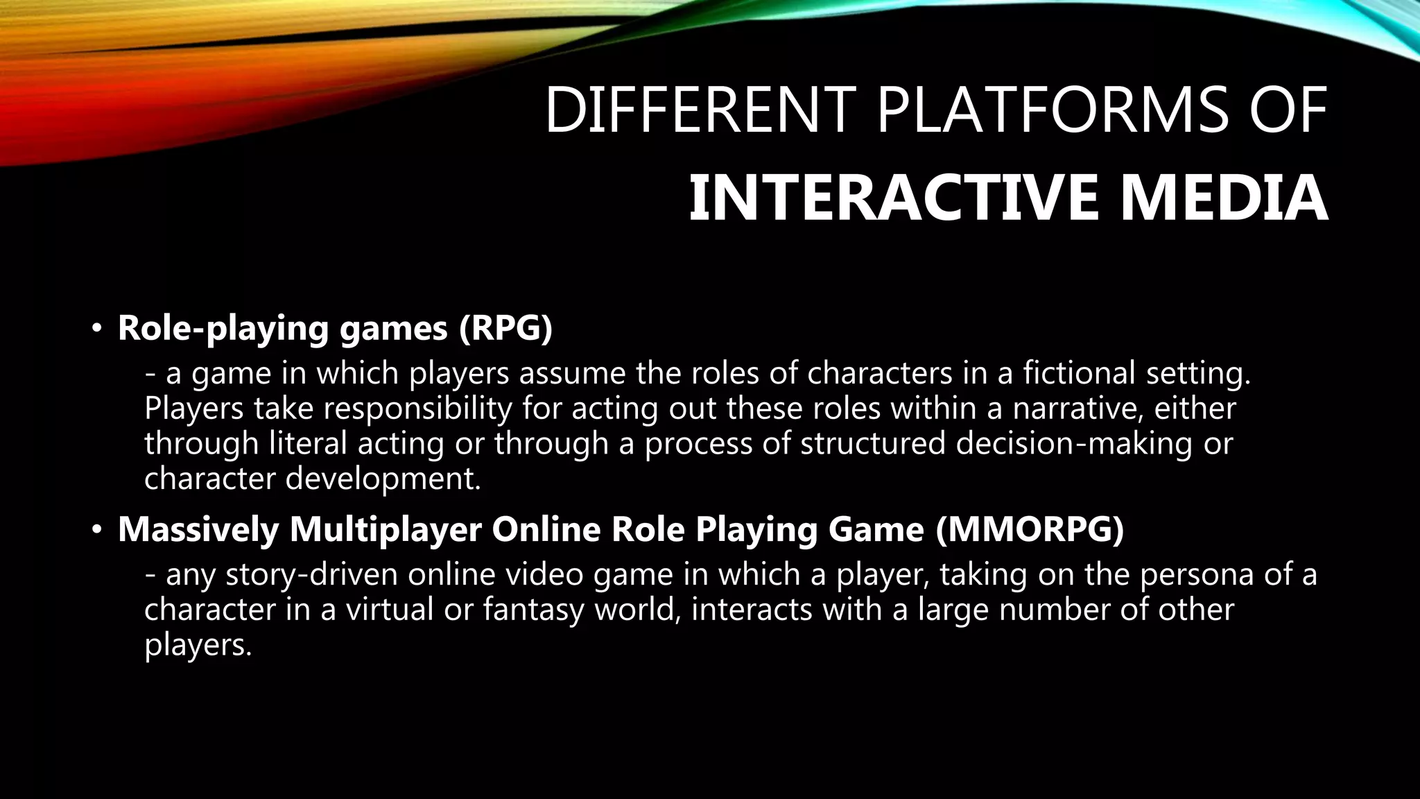 DIFFERENT PLATFORMS OF
INTERACTIVE MEDIA
• Role-playing games (RPG)
- a game in which players assume the roles of characters in a fictional setting.
Players take responsibility for acting out these roles within a narrative, either
through literal acting or through a process of structured decision-making or
character development.
• Massively Multiplayer Online Role Playing Game (MMORPG)
- any story-driven online video game in which a player, taking on the persona of a
character in a virtual or fantasy world, interacts with a large number of other
players.
 