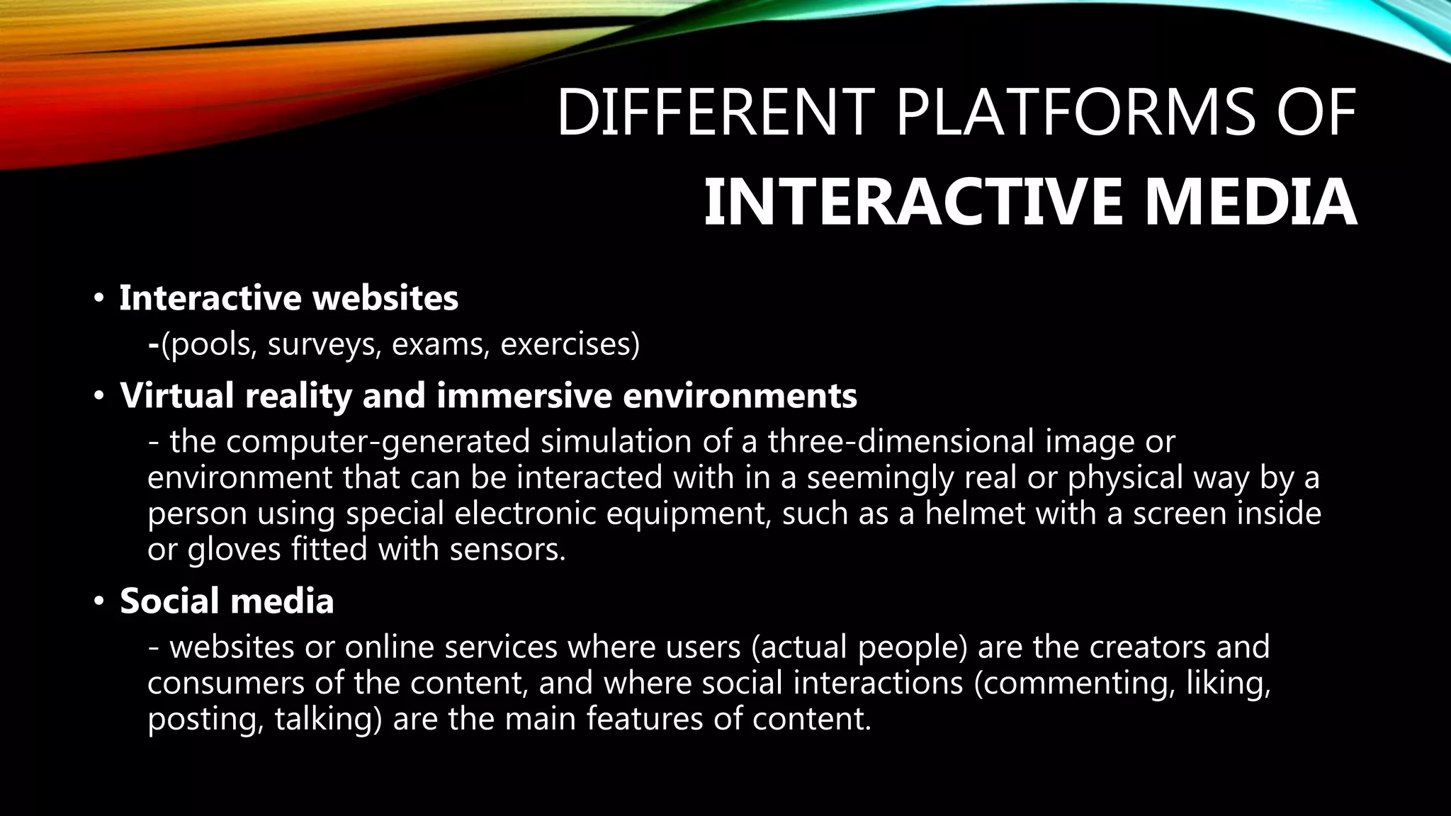 DIFFERENT PLATFORMS OF
INTERACTIVE MEDIA
• Interactive websites
-(pools, surveys, exams, exercises)
• Virtual reality and immersive environments
- the computer-generated simulation of a three-dimensional image or
environment that can be interacted with in a seemingly real or physical way by a
person using special electronic equipment, such as a helmet with a screen inside
or gloves fitted with sensors.
• Social media
- websites or online services where users (actual people) are the creators and
consumers of the content, and where social interactions (commenting, liking,
posting, talking) are the main features of content.
 