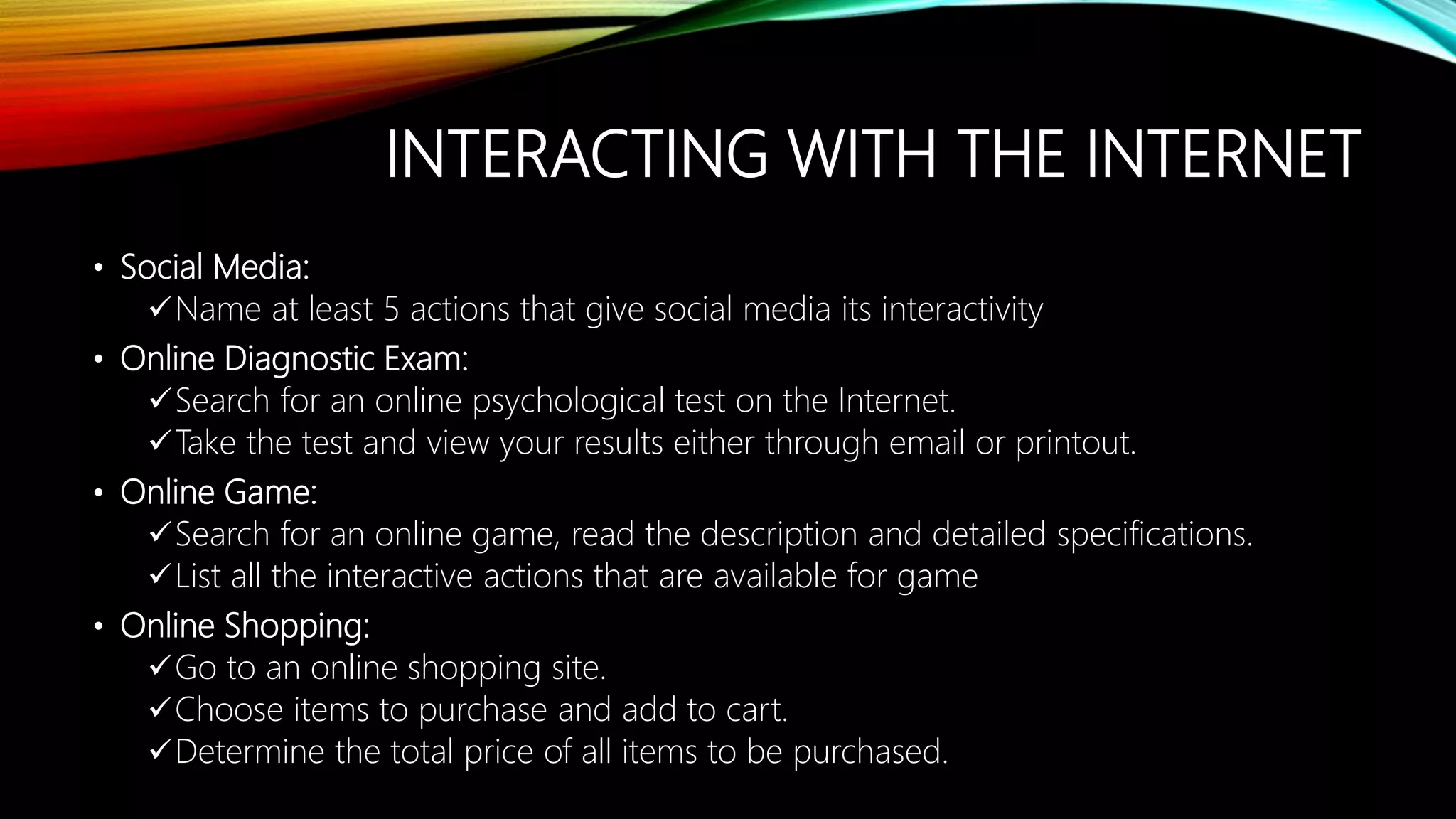 INTERACTING WITH THE INTERNET
• Social Media:
Name at least 5 actions that give social media its interactivity
• Online Diagnostic Exam:
Search for an online psychological test on the Internet.
Take the test and view your results either through email or printout.
• Online Game:
Search for an online game, read the description and detailed specifications.
List all the interactive actions that are available for game
• Online Shopping:
Go to an online shopping site.
Choose items to purchase and add to cart.
Determine the total price of all items to be purchased.
 