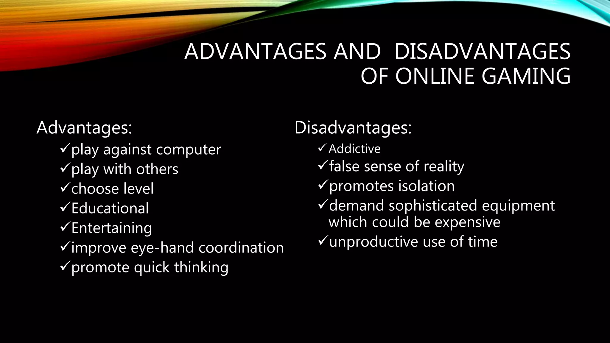 ADVANTAGES AND DISADVANTAGES
OF ONLINE GAMING
Advantages:
play against computer
play with others
choose level
Educational
Entertaining
improve eye-hand coordination
promote quick thinking
Disadvantages:
Addictive
false sense of reality
promotes isolation
demand sophisticated equipment
which could be expensive
unproductive use of time
 