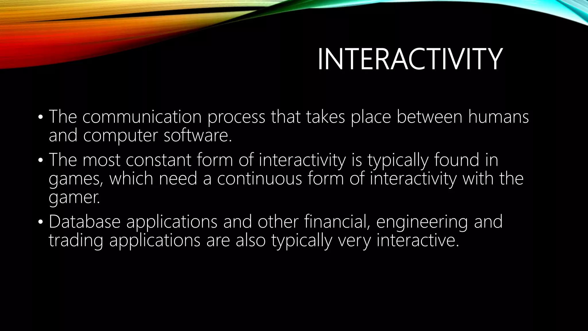 INTERACTIVITY
• The communication process that takes place between humans
and computer software.
• The most constant form of interactivity is typically found in
games, which need a continuous form of interactivity with the
gamer.
• Database applications and other financial, engineering and
trading applications are also typically very interactive.
 