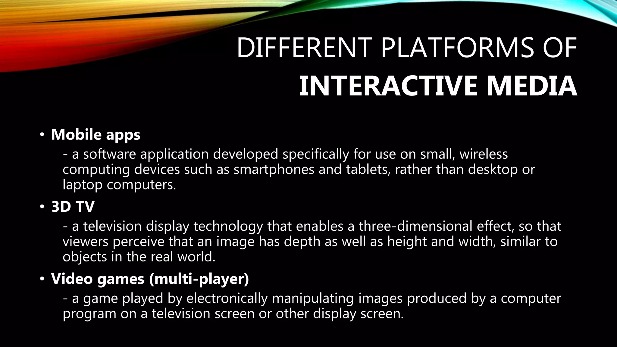 DIFFERENT PLATFORMS OF
INTERACTIVE MEDIA
• Mobile apps
- a software application developed specifically for use on small, wireless
computing devices such as smartphones and tablets, rather than desktop or
laptop computers.
• 3D TV
- a television display technology that enables a three-dimensional effect, so that
viewers perceive that an image has depth as well as height and width, similar to
objects in the real world.
• Video games (multi-player)
- a game played by electronically manipulating images produced by a computer
program on a television screen or other display screen.
 