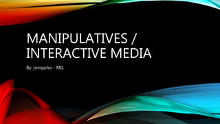 MANIPULATIVES /
INTERACTIVE MEDIA
By: jmngoho - MIL
 