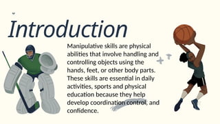 Introduction
Manipulative skills are physical
abilities that involve handling and
controlling objects using the
hands, feet, or other body parts.
These skills are essential in daily
activities, sports and physical
education because they help
develop coordination control, and
confidence.
 