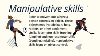 Manipulative skills
Refer to movements where a
person controls an object. These
objects may include balls, bats,
rackets, or other equipment.
Unlike locomotor skills (running,
jumping) and non-locomotor skills
(bending, twisting), manipulative
skills focus on object control.
 