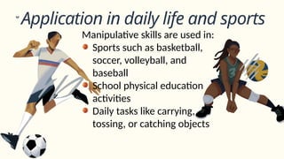 Application in daily life and sports
Manipulative skills are used in:
Sports such as basketball,
soccer, volleyball, and
baseball
School physical education
activities
Daily tasks like carrying,
tossing, or catching objects
 