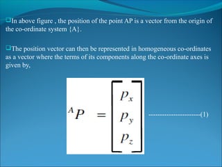In above figure , the position of the point AP is a vector from the origin of
the co-ordinate system {A}.
The position vector can then be represented in homogeneous co-ordinates
as a vector where the terms of its components along the co-ordinate axes is
given by,
-----------------------(1)
 