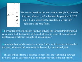 The vector describes the tool– centre–path(TCP) related to
the base, where x , y & z describe the position of TCP
and a ,b & g describe the orientation of the TCP
relation to the base frame.
Forward (direct) kinematics involves solving the forward transformation
equation to find the location of the end-effector in terms of the angles and
displacements between the links of a manipulator.
A manipulator can be seen as a series of links, which connect the hand to
the base, with each link connected to the next by an actuated joint.
If a co-ordinate frame is attached to each link, the relationship between
two links can be described with a homogeneous transformation matrix.
 