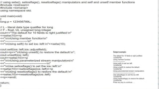 PARAMETRIZEDMANIPULATORS
i. Setiosflag- The setiosflag manipulator function is used to control different input
and output settings. The IO stream maintains a collection of flag bits.
The setiosflag manipulators performs the same function as the setf
function.
SYNTAX-setiosflag(long f)
ii. Resetioflags- It performs the same functions as that of the resetf function .
flag represented by the set bits in f are reset.
SYNTAX-Resetioflags(long f)
10
 