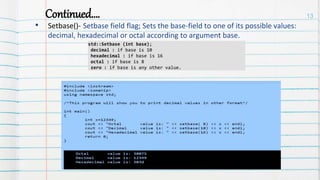 Continued….
• Setbase()- Setbase field flag; Sets the base-field to one of its possible values:
decimal, hexadecimal or octal according to argument base.
13
std::Setbase (int base);
decimal : if base is 10
hexadecimal : if base is 16
octal : if base is 8
zero : if base is any other value.
 