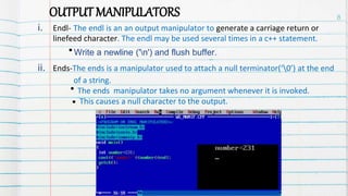 OUTPUT MANIPULATORS
i. Endl- The endl is an an output manipulator to generate a carriage return or
linefeed character. The endl may be used several times in a c++ statement.
Write a newline ('n') and flush buffer.
ii. Ends-The ends is a manipulator used to attach a null terminator(‘0’) at the end
of a string.
The ends manipulator takes no argument whenever it is invoked.
This causes a null character to the output.
.
.
8
 