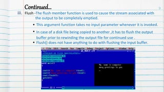 Continued…
iii. Flush -The flush member function is used to cause the stream associated with
the output to be completely emptied.
This argument function takes no input parameter whenever it is invoked.
In case of a disk file being copied to another ,it has to flush the output
buffer prior to rewinding the output file for continued use .
Flush() does not have anything to do with flushing the input buffer.
9
 
