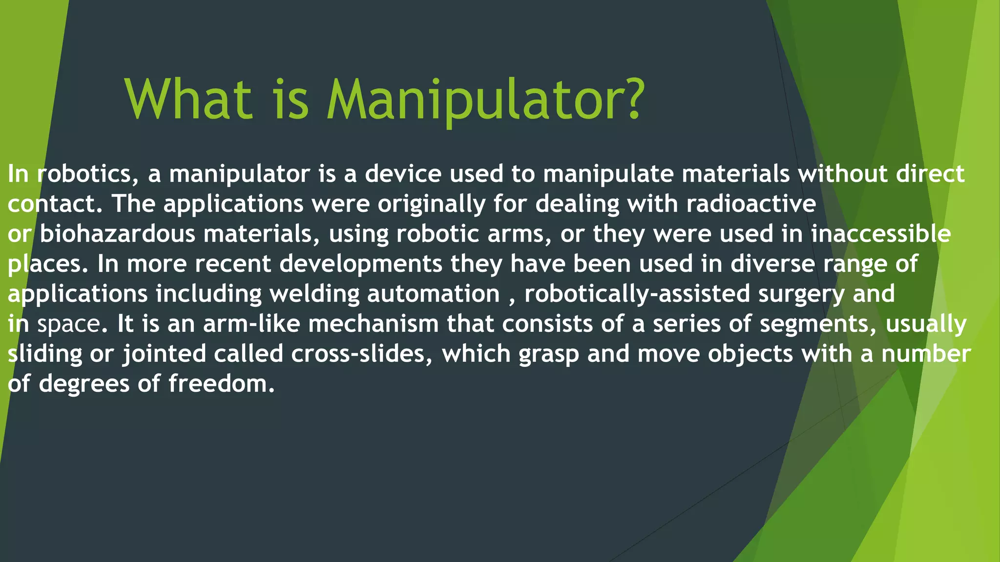 What is Manipulator?
In robotics, a manipulator is a device used to manipulate materials without direct
contact. The applications were originally for dealing with radioactive
or biohazardous materials, using robotic arms, or they were used in inaccessible
places. In more recent developments they have been used in diverse range of
applications including welding automation , robotically-assisted surgery and
in space. It is an arm-like mechanism that consists of a series of segments, usually
sliding or jointed called cross-slides, which grasp and move objects with a number
of degrees of freedom.
