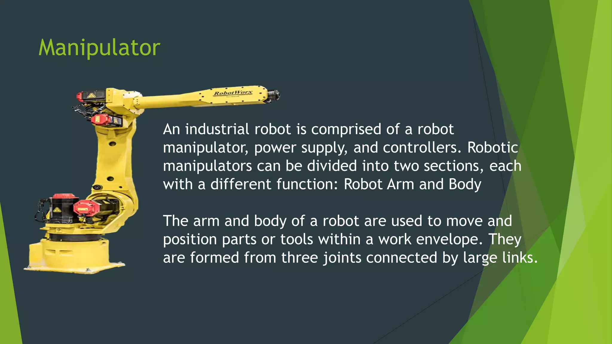 Manipulator
An industrial robot is comprised of a robot
manipulator, power supply, and controllers. Robotic
manipulators can be divided into two sections, each
with a different function: Robot Arm and Body
The arm and body of a robot are used to move and
position parts or tools within a work envelope. They
are formed from three joints connected by large links.