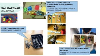 SAILKAPENAK
CLASIFICAR
SAILKATU MAHAI-TRESNAK
CLASIFICA LOS CUBIERTOS
JOSTAILUAK SAILKATU MOTAREN
ARABERA
CLASIFICA LOS JUGUETES POR TIPO DE
JUGETE
SAILKATU ETXEKO GAUZAK
KOLOREAREN EDO FORMAREN
ARABERA.
CLASIFICA LOS OBJETOS DE CASA POR
SU COLOR O FORMA
 