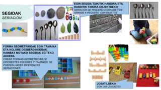 SEGIDAK
SERIACIÓN
EGIN SEGIDA TXIKITIK HANDIRA ETA
HANDITIK TXIKIRA OBJEKTUEKIN
SERIACIÓN DE PEQUEÑO A GRANDE Y DE
GRANDE A PEQUEÑO CON OBJETOS
FORMA GEOMETRIKOAK EGIN TAMAINA
ETA KOLORE DESBERDINEKOAK.
HAINBAT MOTAKO SEGIDAK EGITEKO
AUKERA
CREAR FORMAS GEOMÉTRICAS DE
DIFERENTES COLORES Y TAMAÑOS, SE
PUEDEN HACER DIFERENTES
SERIACIONES.
JOSATILUEKIN
CON LOS JUGUETES
 