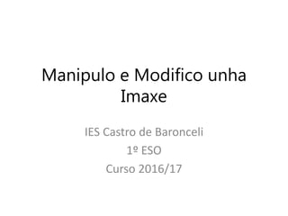 Manipulo e Modifico unha
Imaxe
IES Castro de Baronceli
1º ESO
Curso 2016/17
 
