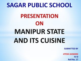 SAGAR PUBLIC SCHOOL
PRESENTATION
ON
MANIPUR STATE
AND ITS CUISINE
SUBMITTED BY
JITESH JASWANI
IV-D
Roll No. 17
 