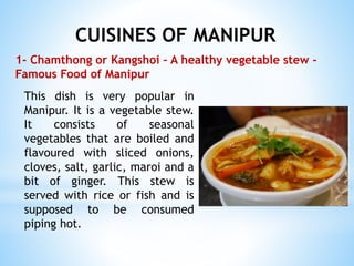 CUISINES OF MANIPUR
1- Chamthong or Kangshoi – A healthy vegetable stew -
Famous Food of Manipur
This dish is very popular in
Manipur. It is a vegetable stew.
It consists of seasonal
vegetables that are boiled and
flavoured with sliced onions,
cloves, salt, garlic, maroi and a
bit of ginger. This stew is
served with rice or fish and is
supposed to be consumed
piping hot.
 