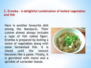 2. Eromba – A delightful combination of boiled vegetables
and fish
Here is another favourite dish
among the Manipuris. Their
cuisine almost always includes
a type of fish called Ngari.
Eromba is prepared by boiling a
tonne of vegetables along with
some fermented fish. It is
mixed until the texture
becomes like a paste. Finally, it
is garnished with maroi and a
sprinkle of coriander leaves.
 
