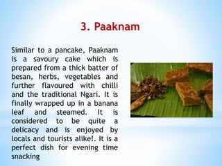 3. Paaknam
Similar to a pancake, Paaknam
is a savoury cake which is
prepared from a thick batter of
besan, herbs, vegetables and
further flavoured with chilli
and the traditional Ngari. It is
finally wrapped up in a banana
leaf and steamed. It is
considered to be quite a
delicacy and is enjoyed by
locals and tourists alike!. It is a
perfect dish for evening time
snacking
 