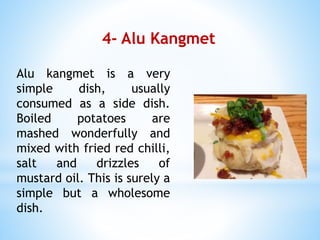 4- Alu Kangmet
Alu kangmet is a very
simple dish, usually
consumed as a side dish.
Boiled potatoes are
mashed wonderfully and
mixed with fried red chilli,
salt and drizzles of
mustard oil. This is surely a
simple but a wholesome
dish.
 