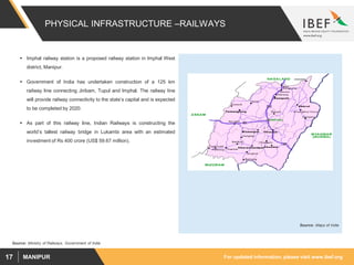 For updated information, please visit www.ibef.orgMANIPUR17
PHYSICAL INFRASTRUCTURE –RAILWAYS
 Imphal railway station is a proposed railway station in Imphal West
district, Manipur.
 Government of India has undertaken construction of a 125 km
railway line connecting Jiribam, Tupul and Imphal. The railway line
will provide railway connectivity to the state’s capital and is expected
to be completed by 2020.
 As part of this railway line, Indian Railways is constructing the
world’s tallest railway bridge in Lukambi area with an estimated
investment of Rs 400 crore (US$ 59.67 million).
Source: Maps of India
Source: Ministry of Railways, Government of India
 