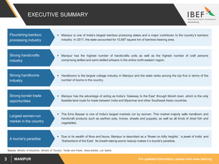 For updated information, please visit www.ibef.orgMANIPUR3
EXECUTIVE SUMMARY
Source: Ministry of Industries, Ministry of Tourism, Textile and Power, News articles, Lok Sabha
 Manipur is one of India’s largest bamboo producing states and a major contributor to the country’s bamboo
industry. In 2017, the state accounted for 10,687 square km of bamboo bearing area.
Flourishing bamboo
processing industry
 Manipur has the highest number of handicrafts units as well as the highest number of craft persons
comprising skilled and semi-skilled artisans in the entire north-eastern region.
Strong handicrafts
industry
 Handlooms is the largest cottage industry in Manipur and the state ranks among the top five in terms of the
number of looms in the country.
Strong handlooms
industry
 Manipur has the advantage of acting as India’s ‘Gateway to the East’ through Moreh town, which is the only
feasible land route for trade between India and Myanmar and other Southeast Asian countries.
Strong border trade
opportunities
 The Ema Bazaar is one of India’s largest markets run by women. This market majorly sells handloom and
handicraft products such as earthen pots, knives, shawls and puppets; as well as all kinds of dried fish and
vegetables.
Largest women-run
market in the country
 Due to its wealth of flora and fauna, Manipur is described as a ‘flower on lofty heights’, ‘a jewel of India’ and
‘Switzerland of the East’. Its breath-taking scenic beauty makes it a tourist’s paradise.
A tourist’s paradise
 