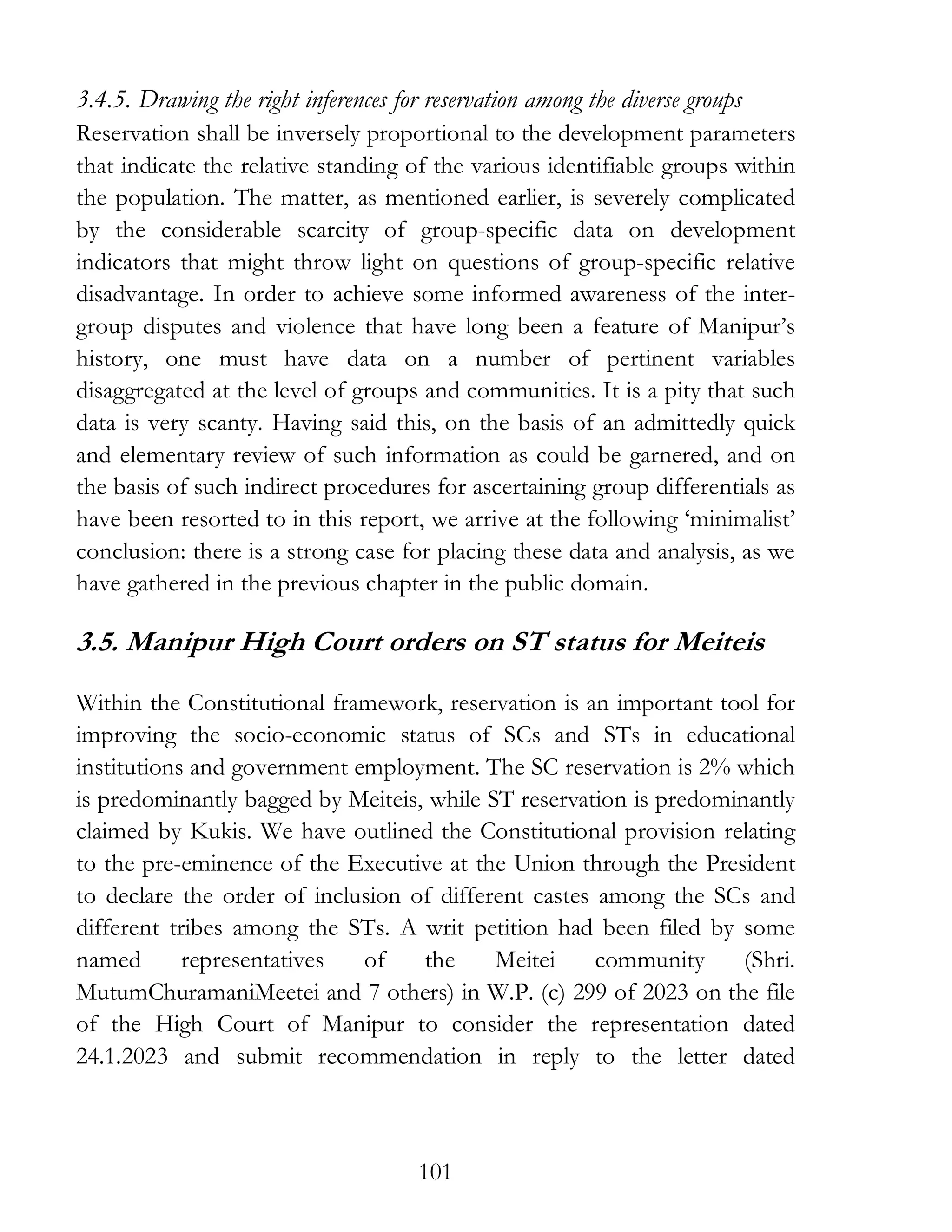 101
3.4.5. Drawing the right inferences for reservation among the diverse groups
Reservation shall be inversely proportional to the development parameters
that indicate the relative standing of the various identifiable groups within
the population. The matter, as mentioned earlier, is severely complicated
by the considerable scarcity of group-specific data on development
indicators that might throw light on questions of group-specific relative
disadvantage. In order to achieve some informed awareness of the inter-
group disputes and violence that have long been a feature of Manipur’s
history, one must have data on a number of pertinent variables
disaggregated at the level of groups and communities. It is a pity that such
data is very scanty. Having said this, on the basis of an admittedly quick
and elementary review of such information as could be garnered, and on
the basis of such indirect procedures for ascertaining group differentials as
have been resorted to in this report, we arrive at the following ‘minimalist’
conclusion: there is a strong case for placing these data and analysis, as we
have gathered in the previous chapter in the public domain.
3.5. Manipur High Court orders on ST status for Meiteis
Within the Constitutional framework, reservation is an important tool for
improving the socio-economic status of SCs and STs in educational
institutions and government employment. The SC reservation is 2% which
is predominantly bagged by Meiteis, while ST reservation is predominantly
claimed by Kukis. We have outlined the Constitutional provision relating
to the pre-eminence of the Executive at the Union through the President
to declare the order of inclusion of different castes among the SCs and
different tribes among the STs. A writ petition had been filed by some
named representatives of the Meitei community (Shri.
MutumChuramaniMeetei and 7 others) in W.P. (c) 299 of 2023 on the file
of the High Court of Manipur to consider the representation dated
24.1.2023 and submit recommendation in reply to the letter dated
 