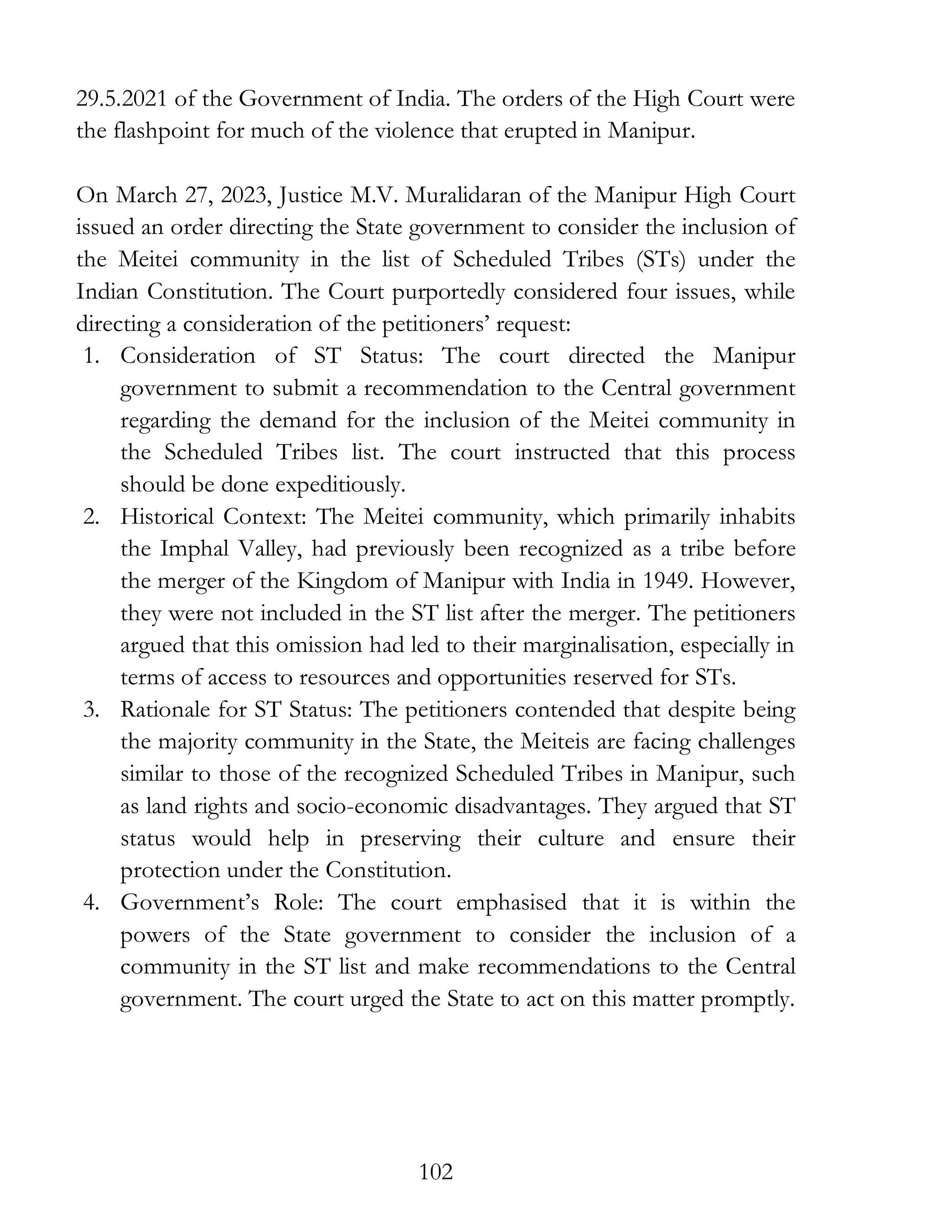 102
29.5.2021 of the Government of India. The orders of the High Court were
the flashpoint for much of the violence that erupted in Manipur.
On March 27, 2023, Justice M.V. Muralidaran of the Manipur High Court
issued an order directing the State government to consider the inclusion of
the Meitei community in the list of Scheduled Tribes (STs) under the
Indian Constitution. The Court purportedly considered four issues, while
directing a consideration of the petitioners’ request:
1. Consideration of ST Status: The court directed the Manipur
government to submit a recommendation to the Central government
regarding the demand for the inclusion of the Meitei community in
the Scheduled Tribes list. The court instructed that this process
should be done expeditiously.
2. Historical Context: The Meitei community, which primarily inhabits
the Imphal Valley, had previously been recognized as a tribe before
the merger of the Kingdom of Manipur with India in 1949. However,
they were not included in the ST list after the merger. The petitioners
argued that this omission had led to their marginalisation, especially in
terms of access to resources and opportunities reserved for STs.
3. Rationale for ST Status: The petitioners contended that despite being
the majority community in the State, the Meiteis are facing challenges
similar to those of the recognized Scheduled Tribes in Manipur, such
as land rights and socio-economic disadvantages. They argued that ST
status would help in preserving their culture and ensure their
protection under the Constitution.
4. Government’s Role: The court emphasised that it is within the
powers of the State government to consider the inclusion of a
community in the ST list and make recommendations to the Central
government. The court urged the State to act on this matter promptly.
 
