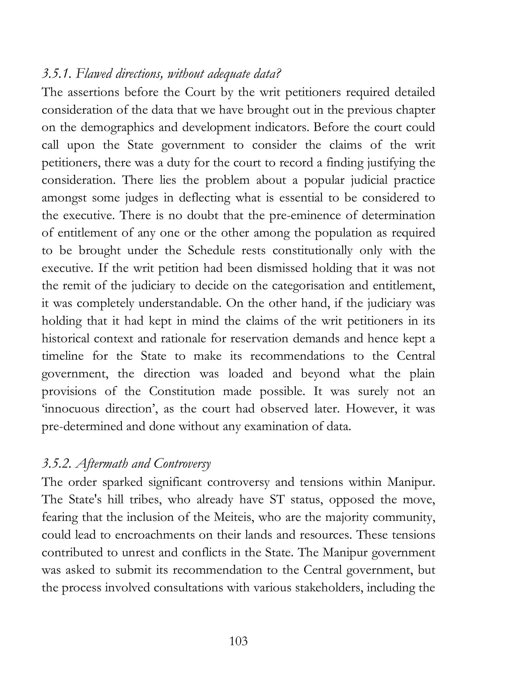 103
3.5.1. Flawed directions, without adequate data?
The assertions before the Court by the writ petitioners required detailed
consideration of the data that we have brought out in the previous chapter
on the demographics and development indicators. Before the court could
call upon the State government to consider the claims of the writ
petitioners, there was a duty for the court to record a finding justifying the
consideration. There lies the problem about a popular judicial practice
amongst some judges in deflecting what is essential to be considered to
the executive. There is no doubt that the pre-eminence of determination
of entitlement of any one or the other among the population as required
to be brought under the Schedule rests constitutionally only with the
executive. If the writ petition had been dismissed holding that it was not
the remit of the judiciary to decide on the categorisation and entitlement,
it was completely understandable. On the other hand, if the judiciary was
holding that it had kept in mind the claims of the writ petitioners in its
historical context and rationale for reservation demands and hence kept a
timeline for the State to make its recommendations to the Central
government, the direction was loaded and beyond what the plain
provisions of the Constitution made possible. It was surely not an
‘innocuous direction’, as the court had observed later. However, it was
pre-determined and done without any examination of data.
3.5.2. Aftermath and Controversy
The order sparked significant controversy and tensions within Manipur.
The State's hill tribes, who already have ST status, opposed the move,
fearing that the inclusion of the Meiteis, who are the majority community,
could lead to encroachments on their lands and resources. These tensions
contributed to unrest and conflicts in the State. The Manipur government
was asked to submit its recommendation to the Central government, but
the process involved consultations with various stakeholders, including the
 