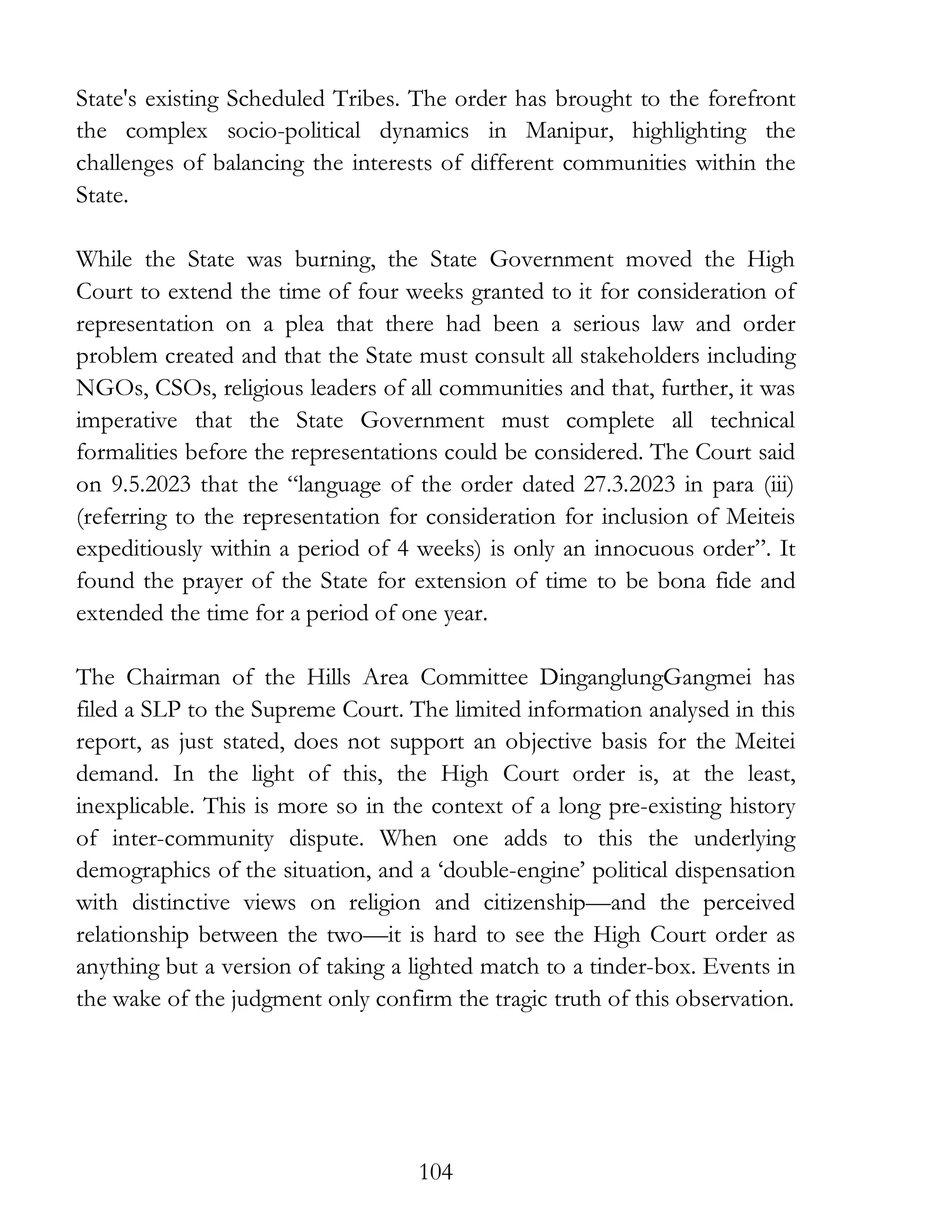 104
State's existing Scheduled Tribes. The order has brought to the forefront
the complex socio-political dynamics in Manipur, highlighting the
challenges of balancing the interests of different communities within the
State.
While the State was burning, the State Government moved the High
Court to extend the time of four weeks granted to it for consideration of
representation on a plea that there had been a serious law and order
problem created and that the State must consult all stakeholders including
NGOs, CSOs, religious leaders of all communities and that, further, it was
imperative that the State Government must complete all technical
formalities before the representations could be considered. The Court said
on 9.5.2023 that the “language of the order dated 27.3.2023 in para (iii)
(referring to the representation for consideration for inclusion of Meiteis
expeditiously within a period of 4 weeks) is only an innocuous order”. It
found the prayer of the State for extension of time to be bona fide and
extended the time for a period of one year.
The Chairman of the Hills Area Committee DinganglungGangmei has
filed a SLP to the Supreme Court. The limited information analysed in this
report, as just stated, does not support an objective basis for the Meitei
demand. In the light of this, the High Court order is, at the least,
inexplicable. This is more so in the context of a long pre-existing history
of inter-community dispute. When one adds to this the underlying
demographics of the situation, and a ‘double-engine’ political dispensation
with distinctive views on religion and citizenship—and the perceived
relationship between the two—it is hard to see the High Court order as
anything but a version of taking a lighted match to a tinder-box. Events in
the wake of the judgment only confirm the tragic truth of this observation.
 