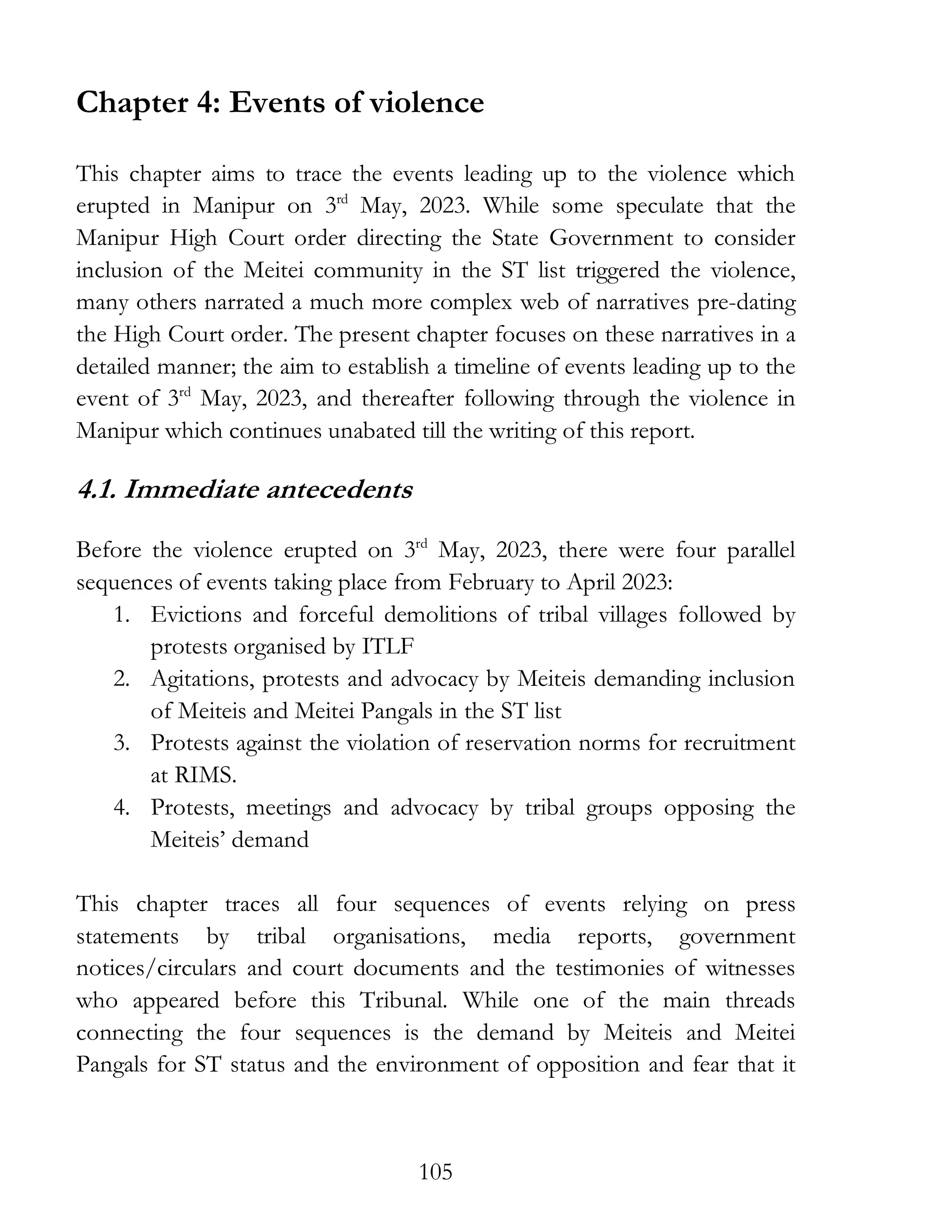 105
Chapter 4: Events of violence
This chapter aims to trace the events leading up to the violence which
erupted in Manipur on 3rd
May, 2023. While some speculate that the
Manipur High Court order directing the State Government to consider
inclusion of the Meitei community in the ST list triggered the violence,
many others narrated a much more complex web of narratives pre-dating
the High Court order. The present chapter focuses on these narratives in a
detailed manner; the aim to establish a timeline of events leading up to the
event of 3rd
May, 2023, and thereafter following through the violence in
Manipur which continues unabated till the writing of this report.
4.1. Immediate antecedents
Before the violence erupted on 3rd
May, 2023, there were four parallel
sequences of events taking place from February to April 2023:
1. Evictions and forceful demolitions of tribal villages followed by
protests organised by ITLF
2. Agitations, protests and advocacy by Meiteis demanding inclusion
of Meiteis and Meitei Pangals in the ST list
3. Protests against the violation of reservation norms for recruitment
at RIMS.
4. Protests, meetings and advocacy by tribal groups opposing the
Meiteis’ demand
This chapter traces all four sequences of events relying on press
statements by tribal organisations, media reports, government
notices/circulars and court documents and the testimonies of witnesses
who appeared before this Tribunal. While one of the main threads
connecting the four sequences is the demand by Meiteis and Meitei
Pangals for ST status and the environment of opposition and fear that it
 