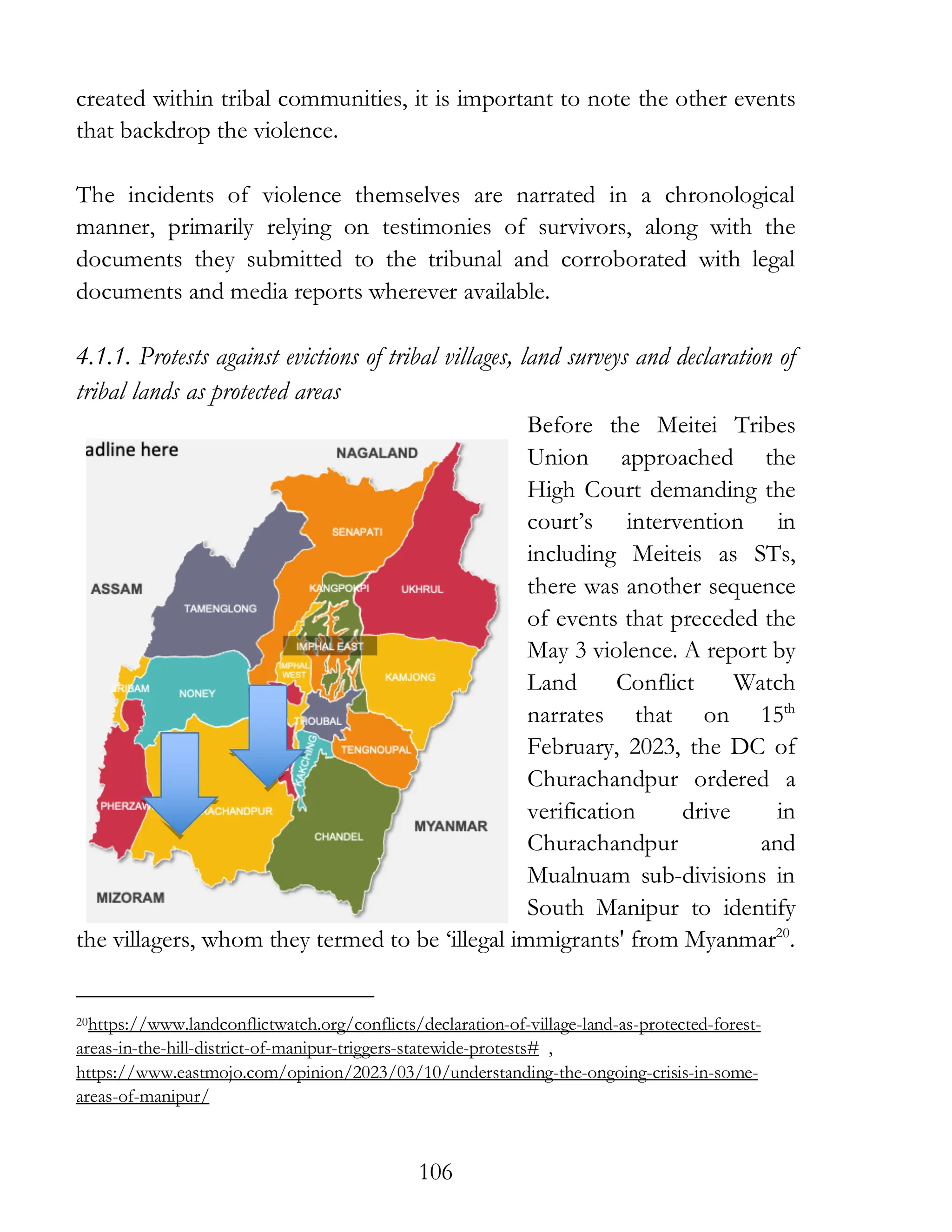 106
created within tribal communities, it is important to note the other events
that backdrop the violence.
The incidents of violence themselves are narrated in a chronological
manner, primarily relying on testimonies of survivors, along with the
documents they submitted to the tribunal and corroborated with legal
documents and media reports wherever available.
4.1.1. Protests against evictions of tribal villages, land surveys and declaration of
tribal lands as protected areas
Before the Meitei Tribes
Union approached the
High Court demanding the
court’s intervention in
including Meiteis as STs,
there was another sequence
of events that preceded the
May 3 violence. A report by
Land Conflict Watch
narrates that on 15th
February, 2023, the DC of
Churachandpur ordered a
verification drive in
Churachandpur and
Mualnuam sub-divisions in
South Manipur to identify
the villagers, whom they termed to be ‘illegal immigrants' from Myanmar20
.
20https://www.landconflictwatch.org/conflicts/declaration-of-village-land-as-protected-forest-
areas-in-the-hill-district-of-manipur-triggers-statewide-protests# ,
https://www.eastmojo.com/opinion/2023/03/10/understanding-the-ongoing-crisis-in-some-
areas-of-manipur/
 