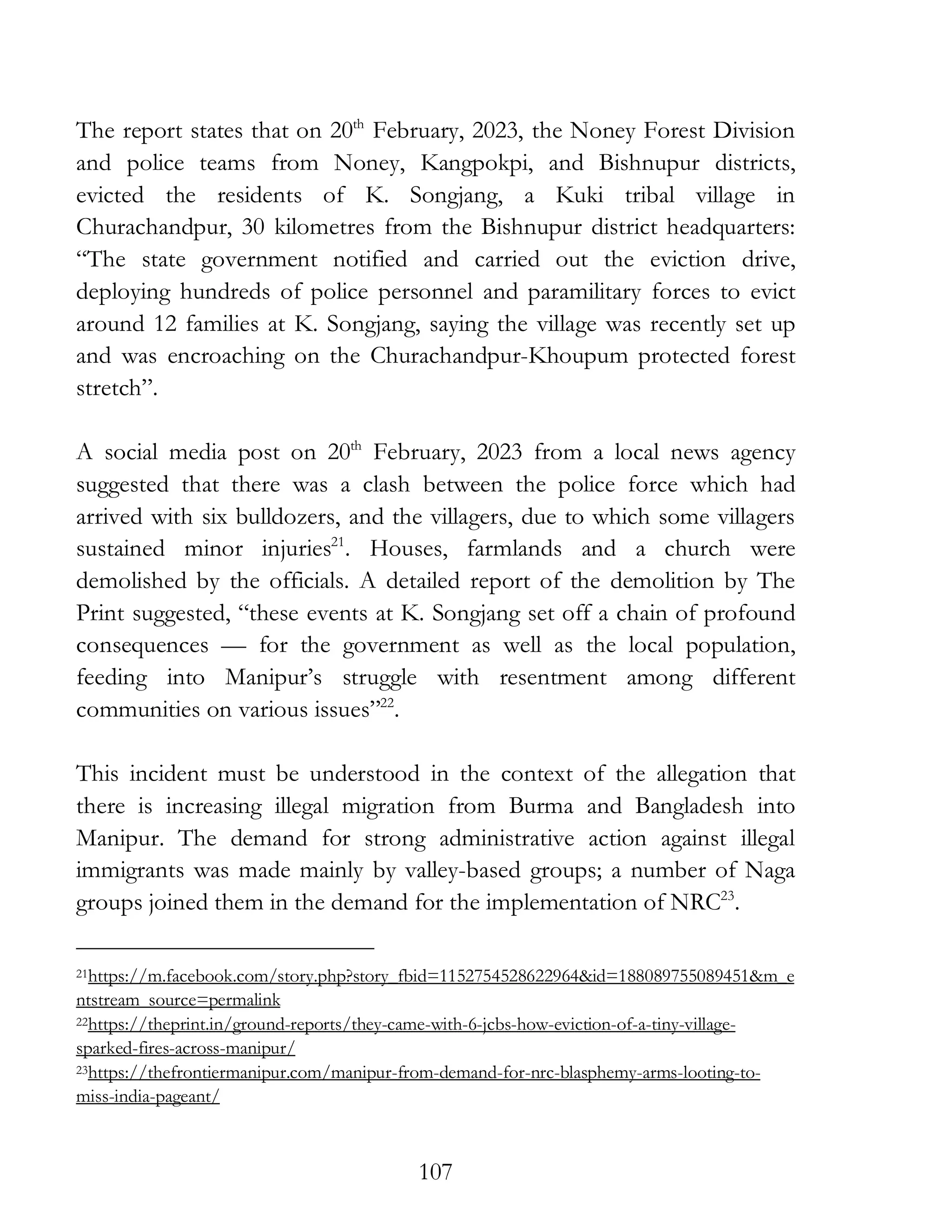 107
The report states that on 20th
February, 2023, the Noney Forest Division
and police teams from Noney, Kangpokpi, and Bishnupur districts,
evicted the residents of K. Songjang, a Kuki tribal village in
Churachandpur, 30 kilometres from the Bishnupur district headquarters:
“The state government notified and carried out the eviction drive,
deploying hundreds of police personnel and paramilitary forces to evict
around 12 families at K. Songjang, saying the village was recently set up
and was encroaching on the Churachandpur-Khoupum protected forest
stretch”.
A social media post on 20th
February, 2023 from a local news agency
suggested that there was a clash between the police force which had
arrived with six bulldozers, and the villagers, due to which some villagers
sustained minor injuries21
. Houses, farmlands and a church were
demolished by the officials. A detailed report of the demolition by The
Print suggested, “these events at K. Songjang set off a chain of profound
consequences — for the government as well as the local population,
feeding into Manipur’s struggle with resentment among different
communities on various issues”22
.
This incident must be understood in the context of the allegation that
there is increasing illegal migration from Burma and Bangladesh into
Manipur. The demand for strong administrative action against illegal
immigrants was made mainly by valley-based groups; a number of Naga
groups joined them in the demand for the implementation of NRC23
.
21https://m.facebook.com/story.php?story_fbid=1152754528622964&id=188089755089451&m_e
ntstream_source=permalink
22https://theprint.in/ground-reports/they-came-with-6-jcbs-how-eviction-of-a-tiny-village-
sparked-fires-across-manipur/
23https://thefrontiermanipur.com/manipur-from-demand-for-nrc-blasphemy-arms-looting-to-
miss-india-pageant/
 