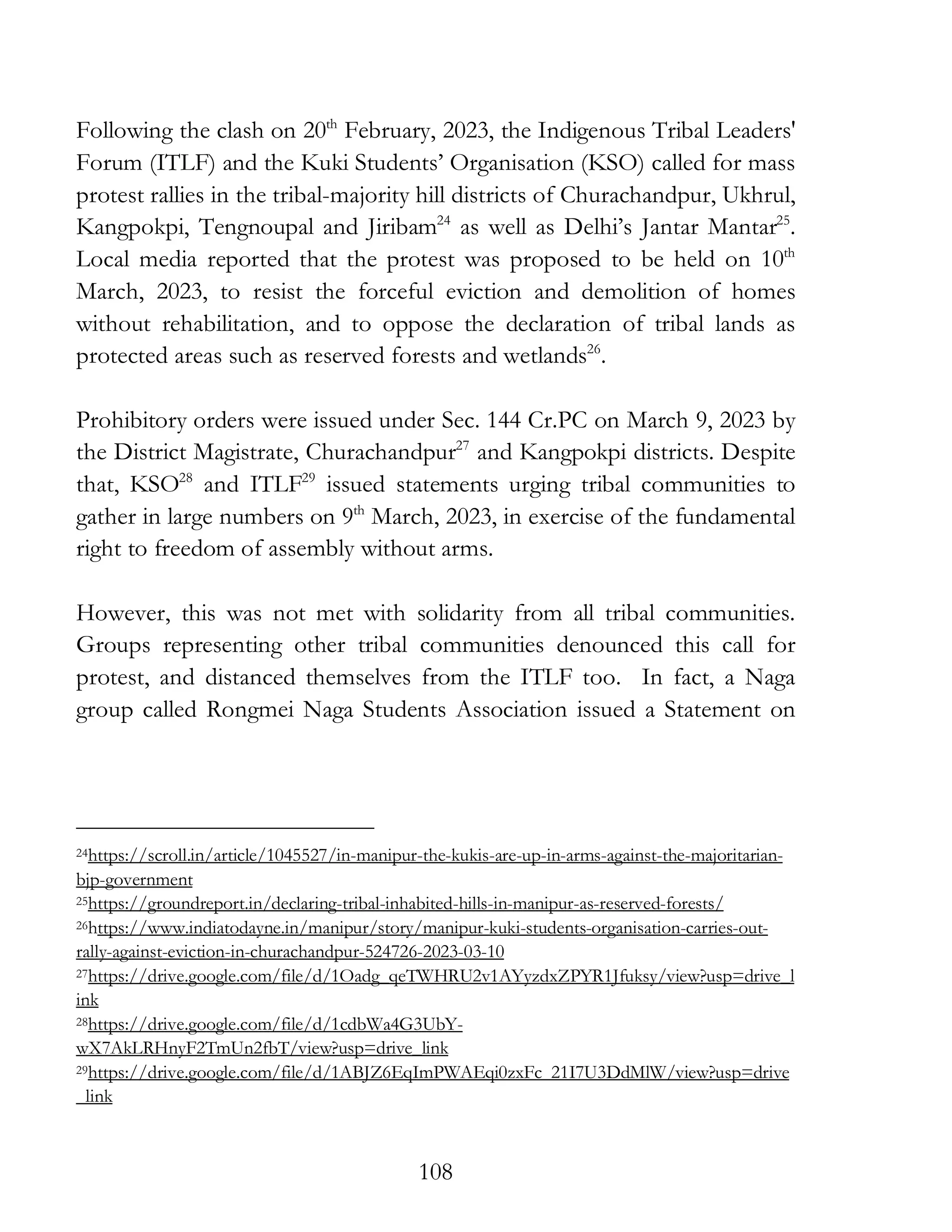 108
Following the clash on 20th
February, 2023, the Indigenous Tribal Leaders'
Forum (ITLF) and the Kuki Students’ Organisation (KSO) called for mass
protest rallies in the tribal-majority hill districts of Churachandpur, Ukhrul,
Kangpokpi, Tengnoupal and Jiribam24
as well as Delhi’s Jantar Mantar25
.
Local media reported that the protest was proposed to be held on 10th
March, 2023, to resist the forceful eviction and demolition of homes
without rehabilitation, and to oppose the declaration of tribal lands as
protected areas such as reserved forests and wetlands26
.
Prohibitory orders were issued under Sec. 144 Cr.PC on March 9, 2023 by
the District Magistrate, Churachandpur27
and Kangpokpi districts. Despite
that, KSO28
and ITLF29
issued statements urging tribal communities to
gather in large numbers on 9th
March, 2023, in exercise of the fundamental
right to freedom of assembly without arms.
However, this was not met with solidarity from all tribal communities.
Groups representing other tribal communities denounced this call for
protest, and distanced themselves from the ITLF too. In fact, a Naga
group called Rongmei Naga Students Association issued a Statement on
24https://scroll.in/article/1045527/in-manipur-the-kukis-are-up-in-arms-against-the-majoritarian-
bjp-government
25https://groundreport.in/declaring-tribal-inhabited-hills-in-manipur-as-reserved-forests/
26https://www.indiatodayne.in/manipur/story/manipur-kuki-students-organisation-carries-out-
rally-against-eviction-in-churachandpur-524726-2023-03-10
27https://drive.google.com/file/d/1Oadg_qeTWHRU2v1AYyzdxZPYR1Jfuksy/view?usp=drive_l
ink
28https://drive.google.com/file/d/1cdbWa4G3UbY-
wX7AkLRHnyF2TmUn2fbT/view?usp=drive_link
29https://drive.google.com/file/d/1ABJZ6EqImPWAEqi0zxFc_21I7U3DdMlW/view?usp=drive
_link
 