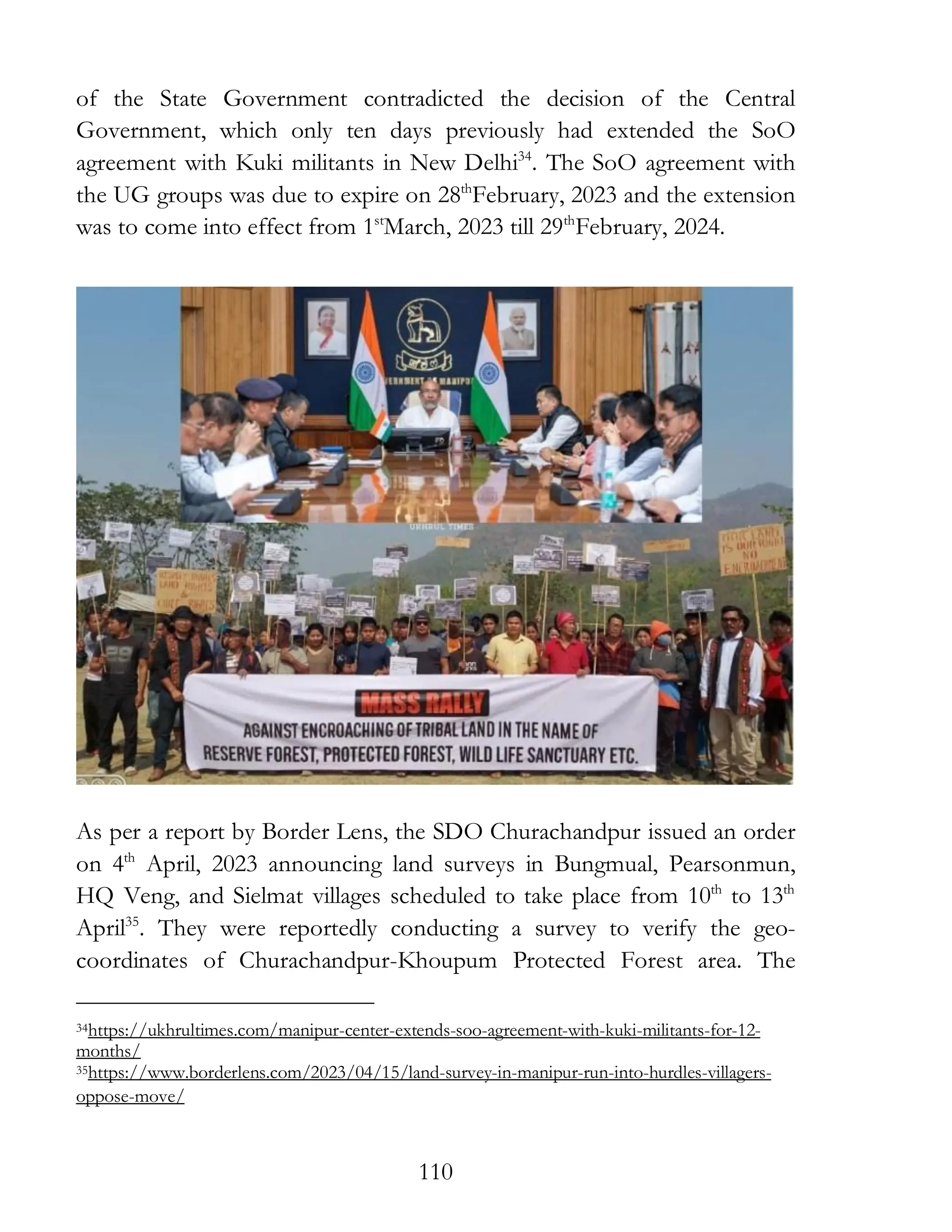 110
of the State Government contradicted the decision of the Central
Government, which only ten days previously had extended the SoO
agreement with Kuki militants in New Delhi34
. The SoO agreement with
the UG groups was due to expire on 28th
February, 2023 and the extension
was to come into effect from 1st
March, 2023 till 29th
February, 2024.
As per a report by Border Lens, the SDO Churachandpur issued an order
on 4th
April, 2023 announcing land surveys in Bungmual, Pearsonmun,
HQ Veng, and Sielmat villages scheduled to take place from 10th
to 13th
April35
. They were reportedly conducting a survey to verify the geo-
coordinates of Churachandpur-Khoupum Protected Forest area. The
34https://ukhrultimes.com/manipur-center-extends-soo-agreement-with-kuki-militants-for-12-
months/
35https://www.borderlens.com/2023/04/15/land-survey-in-manipur-run-into-hurdles-villagers-
oppose-move/
 