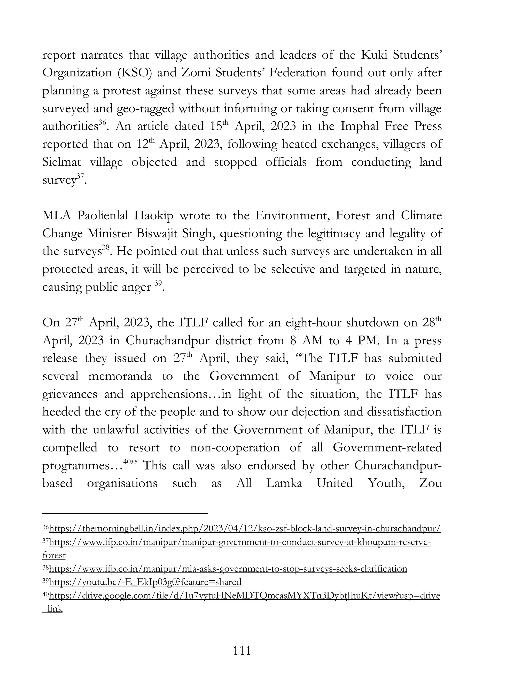 111
report narrates that village authorities and leaders of the Kuki Students’
Organization (KSO) and Zomi Students’ Federation found out only after
planning a protest against these surveys that some areas had already been
surveyed and geo-tagged without informing or taking consent from village
authorities36
. An article dated 15th
April, 2023 in the Imphal Free Press
reported that on 12th
April, 2023, following heated exchanges, villagers of
Sielmat village objected and stopped officials from conducting land
survey37
.
MLA Paolienlal Haokip wrote to the Environment, Forest and Climate
Change Minister Biswajit Singh, questioning the legitimacy and legality of
the surveys38
. He pointed out that unless such surveys are undertaken in all
protected areas, it will be perceived to be selective and targeted in nature,
causing public anger 39
.
On 27th
April, 2023, the ITLF called for an eight-hour shutdown on 28th
April, 2023 in Churachandpur district from 8 AM to 4 PM. In a press
release they issued on 27th
April, they said, “The ITLF has submitted
several memoranda to the Government of Manipur to voice our
grievances and apprehensions…in light of the situation, the ITLF has
heeded the cry of the people and to show our dejection and dissatisfaction
with the unlawful activities of the Government of Manipur, the ITLF is
compelled to resort to non-cooperation of all Government-related
programmes…40
” This call was also endorsed by other Churachandpur-
based organisations such as All Lamka United Youth, Zou
36https://themorningbell.in/index.php/2023/04/12/kso-zsf-block-land-survey-in-churachandpur/
37https://www.ifp.co.in/manipur/manipur-government-to-conduct-survey-at-khoupum-reserve-
forest
38https://www.ifp.co.in/manipur/mla-asks-government-to-stop-surveys-seeks-clarification
39https://youtu.be/-E_EkIp03g0?feature=shared
40https://drive.google.com/file/d/1u7vytuHNeMDTQmcasMYXTn3DybtJhuKt/view?usp=drive
_link
 