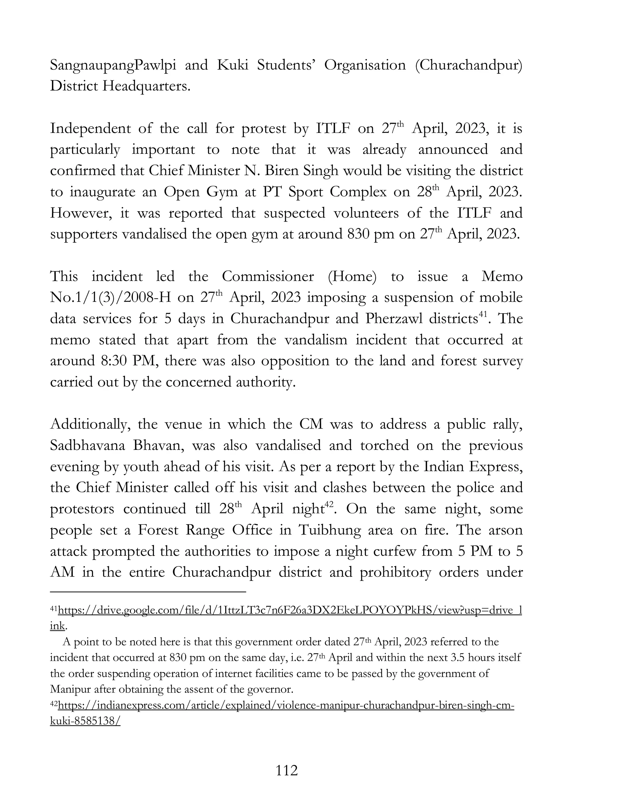 112
SangnaupangPawlpi and Kuki Students’ Organisation (Churachandpur)
District Headquarters.
Independent of the call for protest by ITLF on 27th
April, 2023, it is
particularly important to note that it was already announced and
confirmed that Chief Minister N. Biren Singh would be visiting the district
to inaugurate an Open Gym at PT Sport Complex on 28th
April, 2023.
However, it was reported that suspected volunteers of the ITLF and
supporters vandalised the open gym at around 830 pm on 27th
April, 2023.
This incident led the Commissioner (Home) to issue a Memo
No.1/1(3)/2008-H on 27th
April, 2023 imposing a suspension of mobile
data services for 5 days in Churachandpur and Pherzawl districts41
. The
memo stated that apart from the vandalism incident that occurred at
around 8:30 PM, there was also opposition to the land and forest survey
carried out by the concerned authority.
Additionally, the venue in which the CM was to address a public rally,
Sadbhavana Bhavan, was also vandalised and torched on the previous
evening by youth ahead of his visit. As per a report by the Indian Express,
the Chief Minister called off his visit and clashes between the police and
protestors continued till 28th
April night42
. On the same night, some
people set a Forest Range Office in Tuibhung area on fire. The arson
attack prompted the authorities to impose a night curfew from 5 PM to 5
AM in the entire Churachandpur district and prohibitory orders under
41https://drive.google.com/file/d/1IttzLT3c7n6F26a3DX2EkeLPOYOYPkHS/view?usp=drive_l
ink.
A point to be noted here is that this government order dated 27th April, 2023 referred to the
incident that occurred at 830 pm on the same day, i.e. 27th April and within the next 3.5 hours itself
the order suspending operation of internet facilities came to be passed by the government of
Manipur after obtaining the assent of the governor.
42https://indianexpress.com/article/explained/violence-manipur-churachandpur-biren-singh-cm-
kuki-8585138/
 