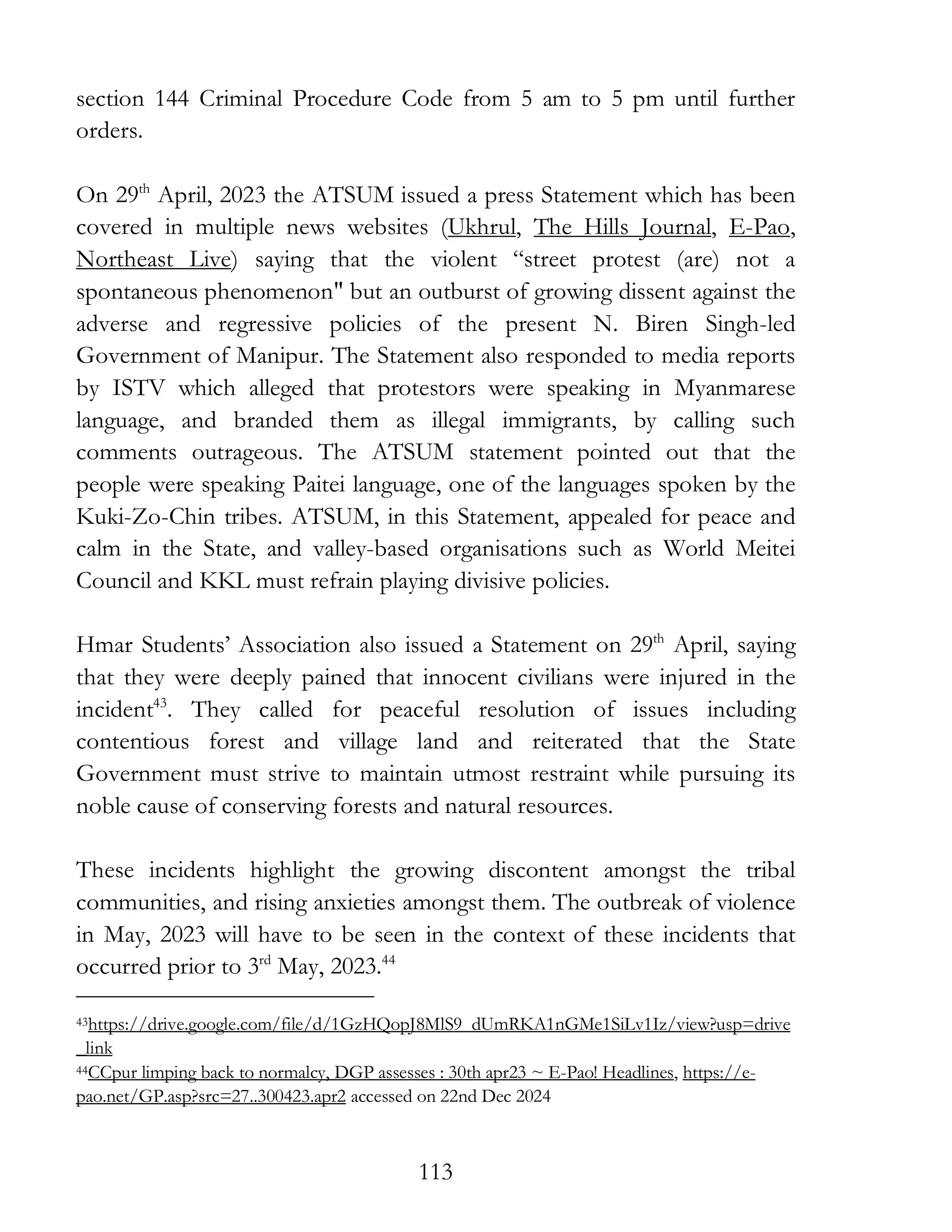 113
section 144 Criminal Procedure Code from 5 am to 5 pm until further
orders.
On 29th
April, 2023 the ATSUM issued a press Statement which has been
covered in multiple news websites (Ukhrul, The Hills Journal, E-Pao,
Northeast Live) saying that the violent “street protest (are) not a
spontaneous phenomenon" but an outburst of growing dissent against the
adverse and regressive policies of the present N. Biren Singh-led
Government of Manipur. The Statement also responded to media reports
by ISTV which alleged that protestors were speaking in Myanmarese
language, and branded them as illegal immigrants, by calling such
comments outrageous. The ATSUM statement pointed out that the
people were speaking Paitei language, one of the languages spoken by the
Kuki-Zo-Chin tribes. ATSUM, in this Statement, appealed for peace and
calm in the State, and valley-based organisations such as World Meitei
Council and KKL must refrain playing divisive policies.
Hmar Students’ Association also issued a Statement on 29th
April, saying
that they were deeply pained that innocent civilians were injured in the
incident43
. They called for peaceful resolution of issues including
contentious forest and village land and reiterated that the State
Government must strive to maintain utmost restraint while pursuing its
noble cause of conserving forests and natural resources.
These incidents highlight the growing discontent amongst the tribal
communities, and rising anxieties amongst them. The outbreak of violence
in May, 2023 will have to be seen in the context of these incidents that
occurred prior to 3rd
May, 2023.44
43https://drive.google.com/file/d/1GzHQopJ8MlS9_dUmRKA1nGMe1SiLv1Iz/view?usp=drive
_link
44CCpur limping back to normalcy, DGP assesses : 30th apr23 ~ E-Pao! Headlines, https://e-
pao.net/GP.asp?src=27..300423.apr2 accessed on 22nd Dec 2024
 