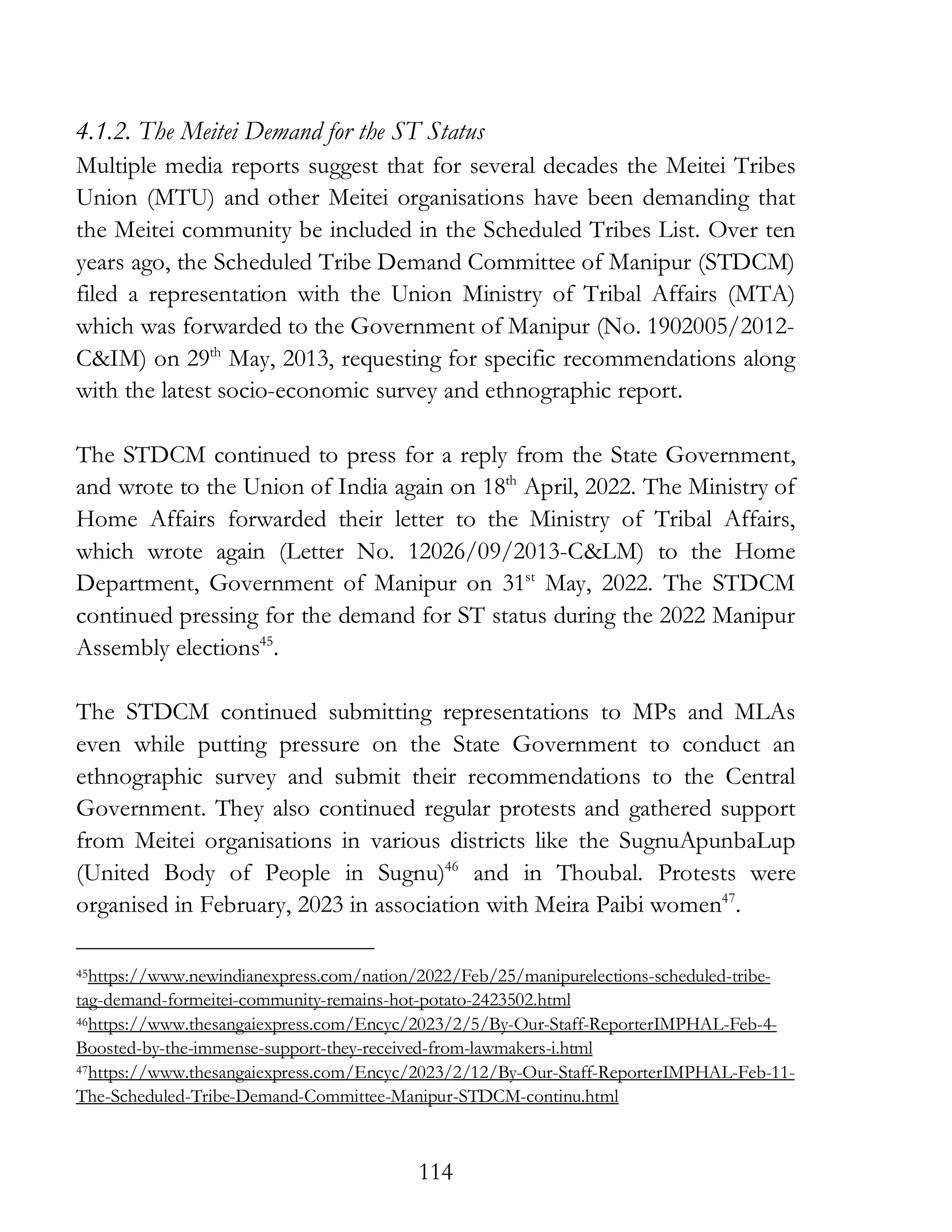 114
4.1.2. The Meitei Demand for the ST Status
Multiple media reports suggest that for several decades the Meitei Tribes
Union (MTU) and other Meitei organisations have been demanding that
the Meitei community be included in the Scheduled Tribes List. Over ten
years ago, the Scheduled Tribe Demand Committee of Manipur (STDCM)
filed a representation with the Union Ministry of Tribal Affairs (MTA)
which was forwarded to the Government of Manipur (No. 1902005/2012-
C&IM) on 29th
May, 2013, requesting for specific recommendations along
with the latest socio-economic survey and ethnographic report.
The STDCM continued to press for a reply from the State Government,
and wrote to the Union of India again on 18th
April, 2022. The Ministry of
Home Affairs forwarded their letter to the Ministry of Tribal Affairs,
which wrote again (Letter No. 12026/09/2013-C&LM) to the Home
Department, Government of Manipur on 31st
May, 2022. The STDCM
continued pressing for the demand for ST status during the 2022 Manipur
Assembly elections45
.
The STDCM continued submitting representations to MPs and MLAs
even while putting pressure on the State Government to conduct an
ethnographic survey and submit their recommendations to the Central
Government. They also continued regular protests and gathered support
from Meitei organisations in various districts like the SugnuApunbaLup
(United Body of People in Sugnu)46
and in Thoubal. Protests were
organised in February, 2023 in association with Meira Paibi women47
.
45https://www.newindianexpress.com/nation/2022/Feb/25/manipurelections-scheduled-tribe-
tag-demand-formeitei-community-remains-hot-potato-2423502.html
46https://www.thesangaiexpress.com/Encyc/2023/2/5/By-Our-Staff-ReporterIMPHAL-Feb-4-
Boosted-by-the-immense-support-they-received-from-lawmakers-i.html
47https://www.thesangaiexpress.com/Encyc/2023/2/12/By-Our-Staff-ReporterIMPHAL-Feb-11-
The-Scheduled-Tribe-Demand-Committee-Manipur-STDCM-continu.html
 
