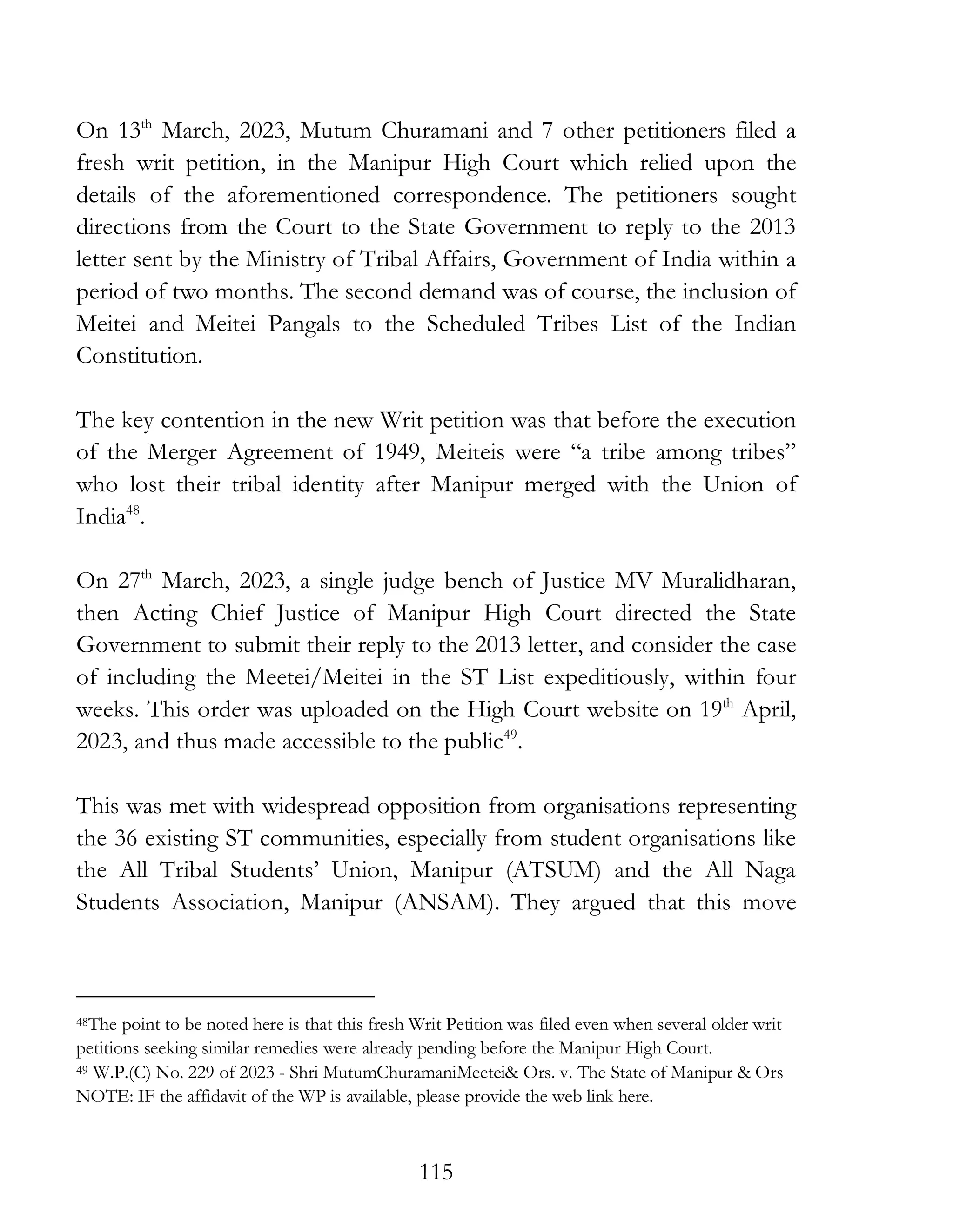 115
On 13th
March, 2023, Mutum Churamani and 7 other petitioners filed a
fresh writ petition, in the Manipur High Court which relied upon the
details of the aforementioned correspondence. The petitioners sought
directions from the Court to the State Government to reply to the 2013
letter sent by the Ministry of Tribal Affairs, Government of India within a
period of two months. The second demand was of course, the inclusion of
Meitei and Meitei Pangals to the Scheduled Tribes List of the Indian
Constitution.
The key contention in the new Writ petition was that before the execution
of the Merger Agreement of 1949, Meiteis were “a tribe among tribes”
who lost their tribal identity after Manipur merged with the Union of
India48
.
On 27th
March, 2023, a single judge bench of Justice MV Muralidharan,
then Acting Chief Justice of Manipur High Court directed the State
Government to submit their reply to the 2013 letter, and consider the case
of including the Meetei/Meitei in the ST List expeditiously, within four
weeks. This order was uploaded on the High Court website on 19th
April,
2023, and thus made accessible to the public49
.
This was met with widespread opposition from organisations representing
the 36 existing ST communities, especially from student organisations like
the All Tribal Students’ Union, Manipur (ATSUM) and the All Naga
Students Association, Manipur (ANSAM). They argued that this move
48The point to be noted here is that this fresh Writ Petition was filed even when several older writ
petitions seeking similar remedies were already pending before the Manipur High Court.
49 W.P.(C) No. 229 of 2023 - Shri MutumChuramaniMeetei& Ors. v. The State of Manipur & Ors
NOTE: IF the affidavit of the WP is available, please provide the web link here.
 