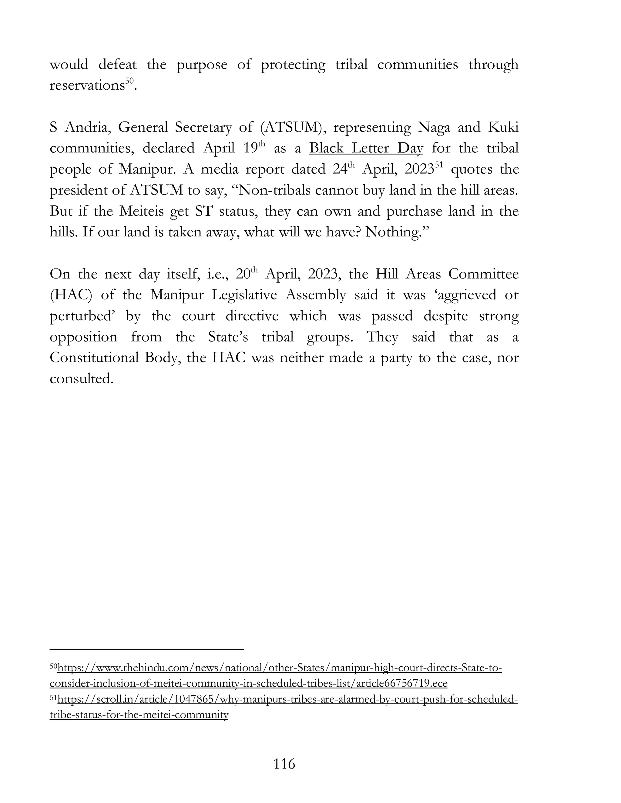 116
would defeat the purpose of protecting tribal communities through
reservations50
.
S Andria, General Secretary of (ATSUM), representing Naga and Kuki
communities, declared April 19th
as a Black Letter Day for the tribal
people of Manipur. A media report dated 24th
April, 202351
quotes the
president of ATSUM to say, “Non-tribals cannot buy land in the hill areas.
But if the Meiteis get ST status, they can own and purchase land in the
hills. If our land is taken away, what will we have? Nothing.”
On the next day itself, i.e., 20th
April, 2023, the Hill Areas Committee
(HAC) of the Manipur Legislative Assembly said it was ‘aggrieved or
perturbed’ by the court directive which was passed despite strong
opposition from the State’s tribal groups. They said that as a
Constitutional Body, the HAC was neither made a party to the case, nor
consulted.
50https://www.thehindu.com/news/national/other-States/manipur-high-court-directs-State-to-
consider-inclusion-of-meitei-community-in-scheduled-tribes-list/article66756719.ece
51https://scroll.in/article/1047865/why-manipurs-tribes-are-alarmed-by-court-push-for-scheduled-
tribe-status-for-the-meitei-community
 