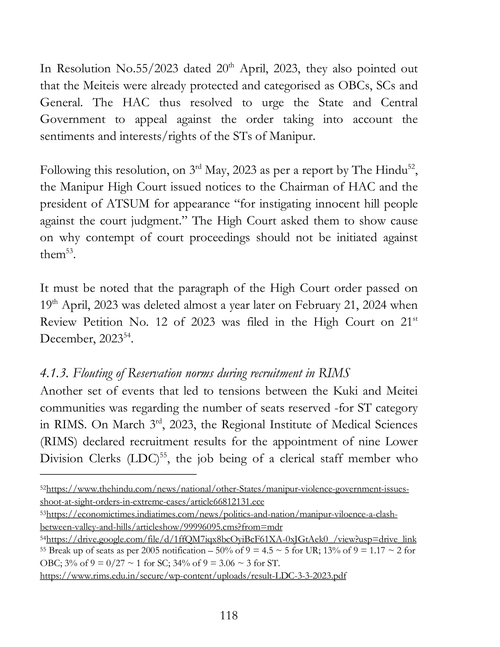 118
In Resolution No.55/2023 dated 20th
April, 2023, they also pointed out
that the Meiteis were already protected and categorised as OBCs, SCs and
General. The HAC thus resolved to urge the State and Central
Government to appeal against the order taking into account the
sentiments and interests/rights of the STs of Manipur.
Following this resolution, on 3rd
May, 2023 as per a report by The Hindu52
,
the Manipur High Court issued notices to the Chairman of HAC and the
president of ATSUM for appearance “for instigating innocent hill people
against the court judgment.” The High Court asked them to show cause
on why contempt of court proceedings should not be initiated against
them53
.
It must be noted that the paragraph of the High Court order passed on
19th
April, 2023 was deleted almost a year later on February 21, 2024 when
Review Petition No. 12 of 2023 was filed in the High Court on 21st
December, 202354
.
4.1.3. Flouting of Reservation norms during recruitment in RIMS
Another set of events that led to tensions between the Kuki and Meitei
communities was regarding the number of seats reserved -for ST category
in RIMS. On March 3rd
, 2023, the Regional Institute of Medical Sciences
(RIMS) declared recruitment results for the appointment of nine Lower
Division Clerks (LDC)55
, the job being of a clerical staff member who
52https://www.thehindu.com/news/national/other-States/manipur-violence-government-issues-
shoot-at-sight-orders-in-extreme-cases/article66812131.ece
53https://economictimes.indiatimes.com/news/politics-and-nation/manipur-viloence-a-clash-
between-valley-and-hills/articleshow/99996095.cms?from=mdr
54https://drive.google.com/file/d/1ffQM7iqx8bcOyiBcF61XA-0xJGtAek0_/view?usp=drive_link
55 Break up of seats as per 2005 notification – 50% of 9 = 4.5 ~ 5 for UR; 13% of 9 = 1.17 ~ 2 for
OBC; 3% of 9 = 0/27 ~ 1 for SC; 34% of 9 = 3.06 ~ 3 for ST.
https://www.rims.edu.in/secure/wp-content/uploads/result-LDC-3-3-2023.pdf
 